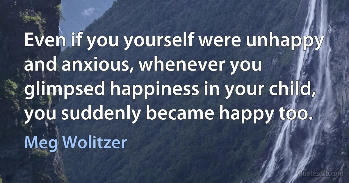 Even if you yourself were unhappy and anxious, whenever you glimpsed happiness in your child, you suddenly became happy too. (Meg Wolitzer)