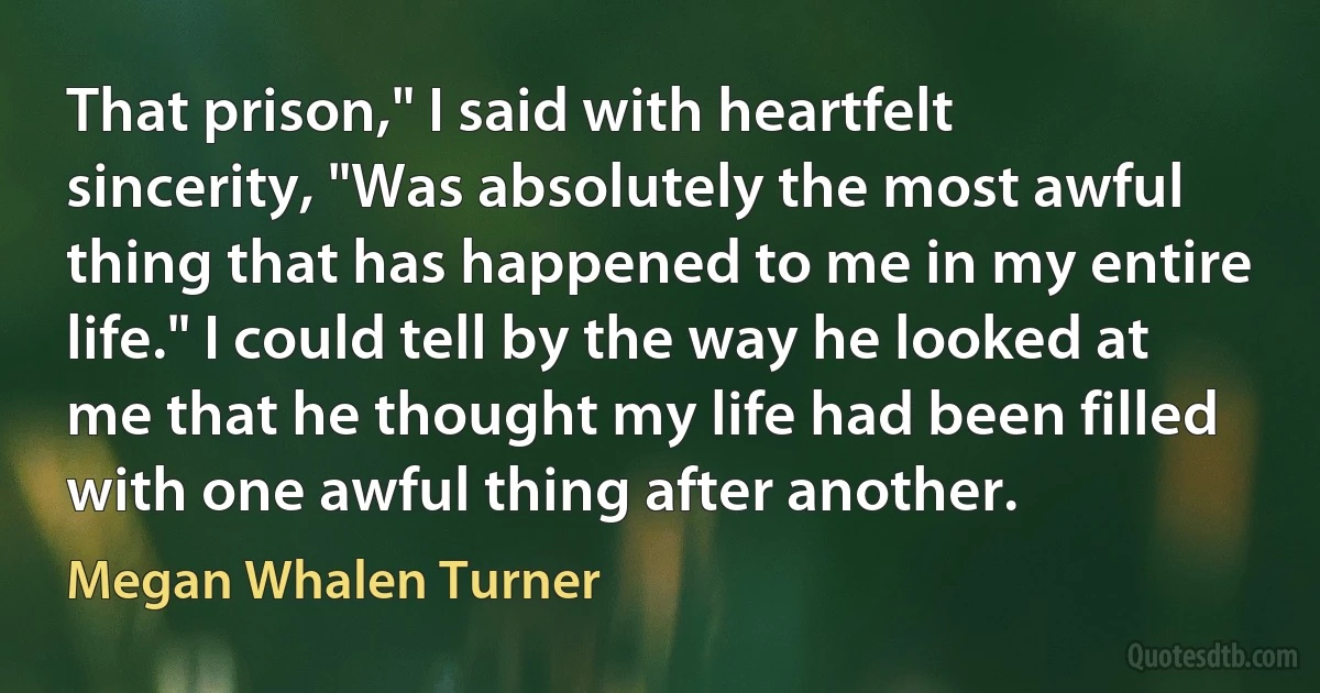 That prison," I said with heartfelt sincerity, "Was absolutely the most awful thing that has happened to me in my entire life." I could tell by the way he looked at me that he thought my life had been filled with one awful thing after another. (Megan Whalen Turner)