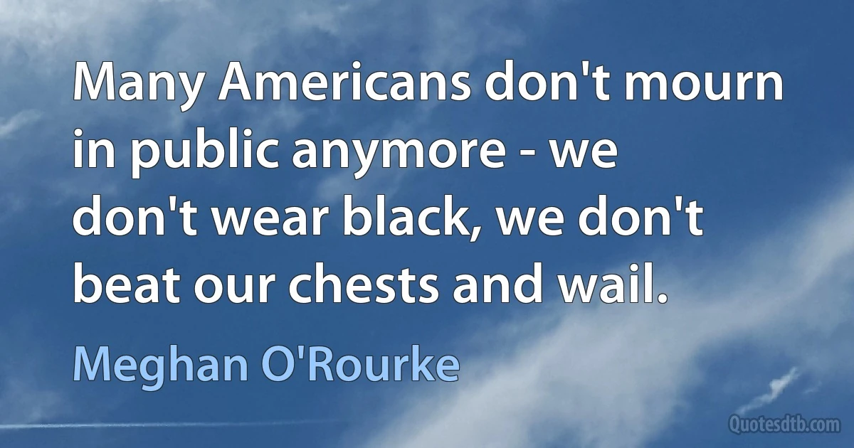 Many Americans don't mourn in public anymore - we don't wear black, we don't beat our chests and wail. (Meghan O'Rourke)