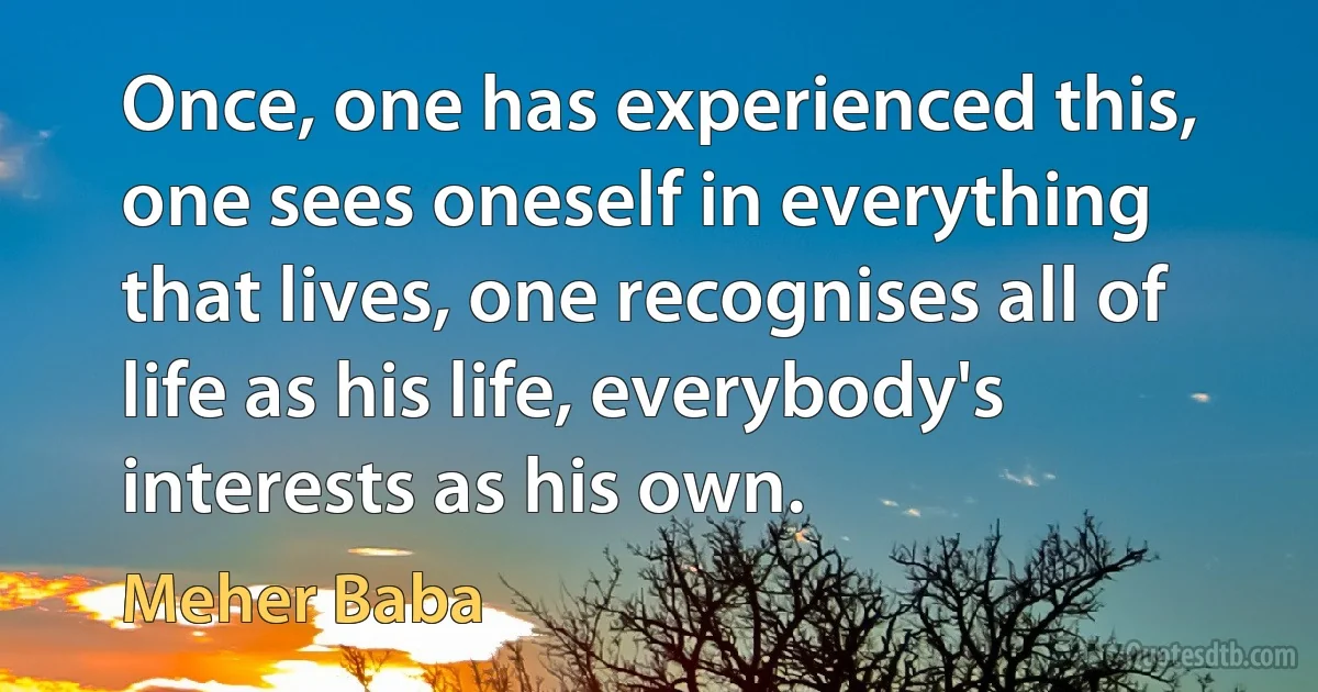 Once, one has experienced this, one sees oneself in everything that lives, one recognises all of life as his life, everybody's interests as his own. (Meher Baba)