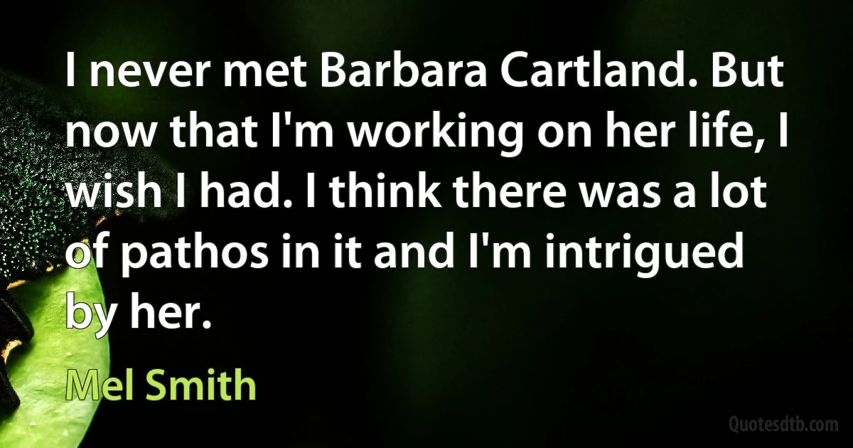 I never met Barbara Cartland. But now that I'm working on her life, I wish I had. I think there was a lot of pathos in it and I'm intrigued by her. (Mel Smith)