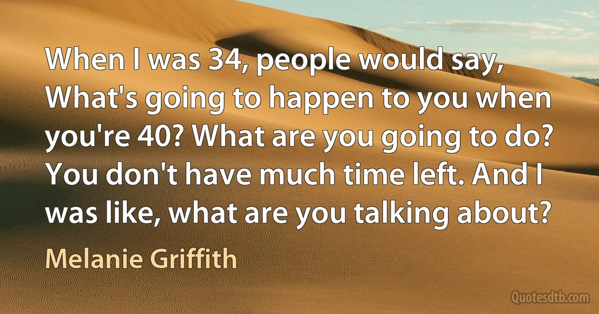 When I was 34, people would say, What's going to happen to you when you're 40? What are you going to do? You don't have much time left. And I was like, what are you talking about? (Melanie Griffith)