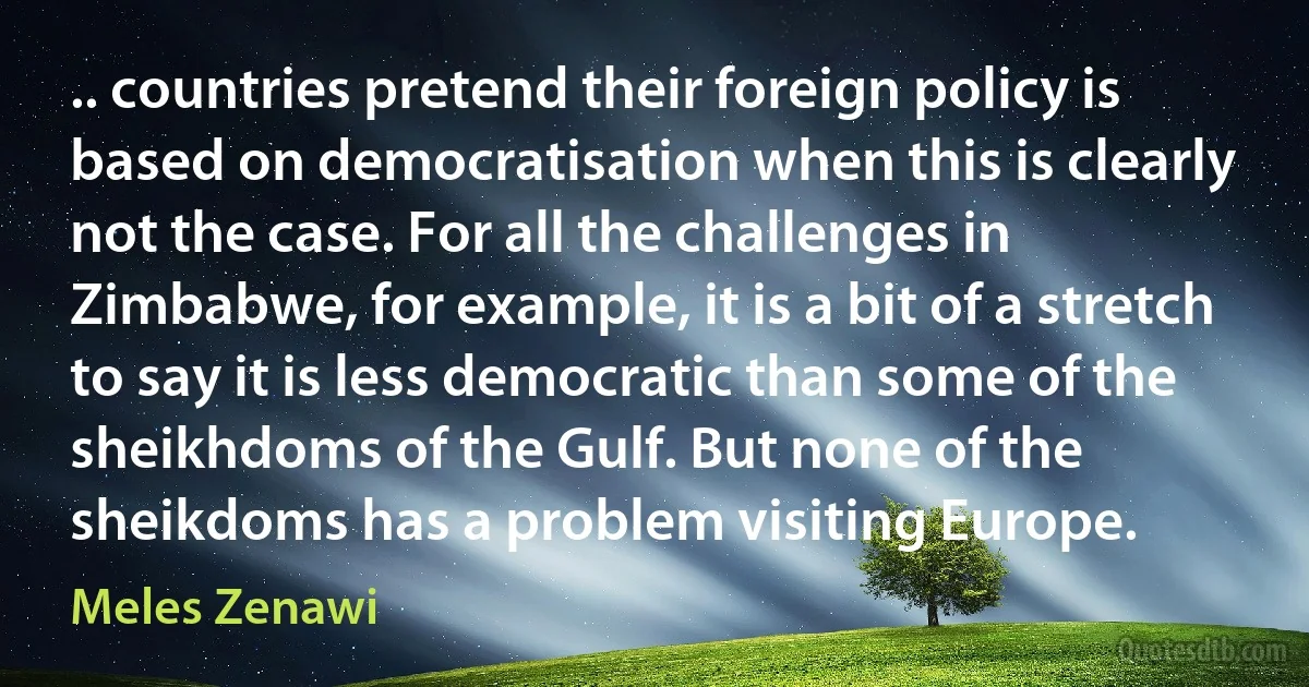 .. countries pretend their foreign policy is based on democratisation when this is clearly not the case. For all the challenges in Zimbabwe, for example, it is a bit of a stretch to say it is less democratic than some of the sheikhdoms of the Gulf. But none of the sheikdoms has a problem visiting Europe. (Meles Zenawi)