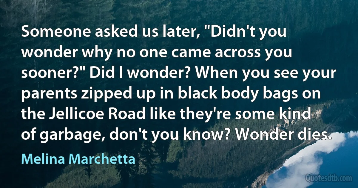 Someone asked us later, "Didn't you wonder why no one came across you sooner?" Did I wonder? When you see your parents zipped up in black body bags on the Jellicoe Road like they're some kind of garbage, don't you know? Wonder dies. (Melina Marchetta)