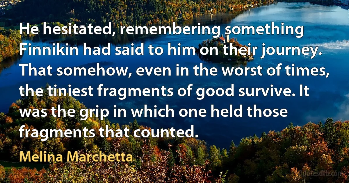 He hesitated, remembering something Finnikin had said to him on their journey. That somehow, even in the worst of times, the tiniest fragments of good survive. It was the grip in which one held those fragments that counted. (Melina Marchetta)