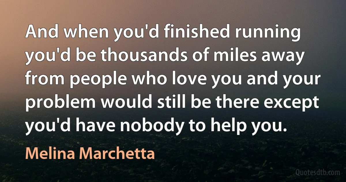 And when you'd finished running you'd be thousands of miles away from people who love you and your problem would still be there except you'd have nobody to help you. (Melina Marchetta)