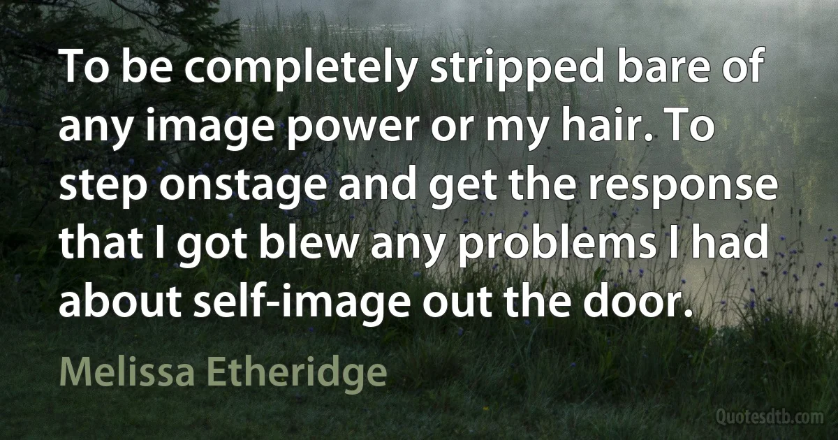 To be completely stripped bare of any image power or my hair. To step onstage and get the response that I got blew any problems I had about self-image out the door. (Melissa Etheridge)