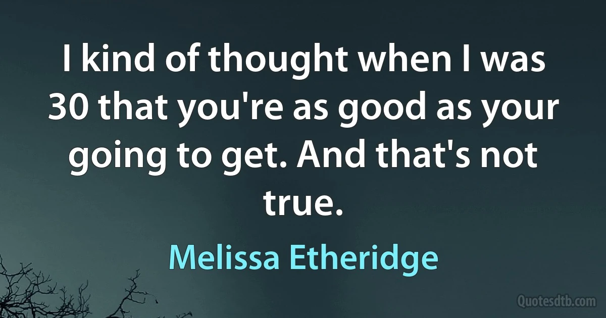 I kind of thought when I was 30 that you're as good as your going to get. And that's not true. (Melissa Etheridge)