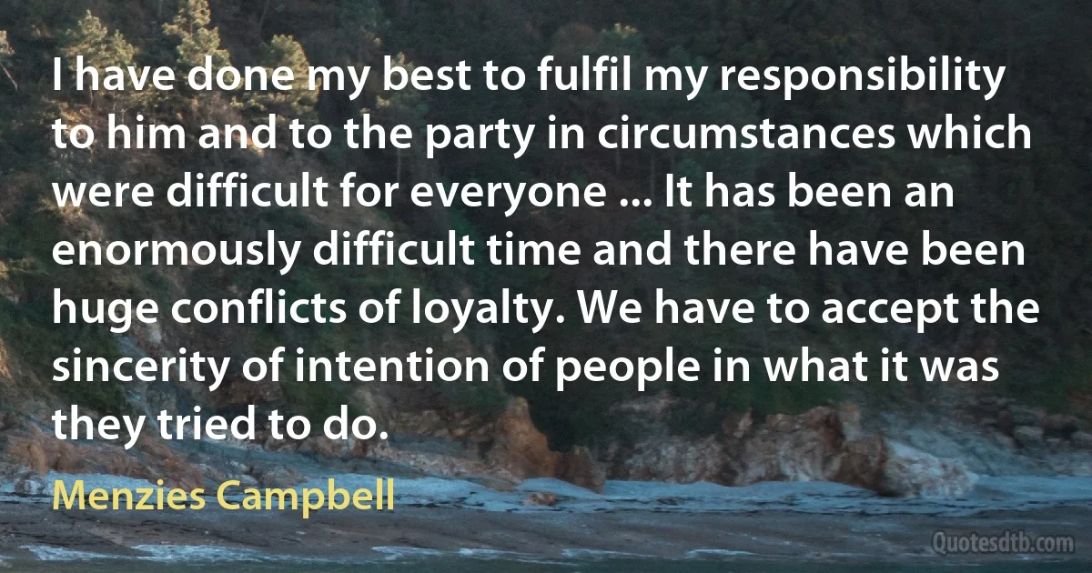 I have done my best to fulfil my responsibility to him and to the party in circumstances which were difficult for everyone ... It has been an enormously difficult time and there have been huge conflicts of loyalty. We have to accept the sincerity of intention of people in what it was they tried to do. (Menzies Campbell)