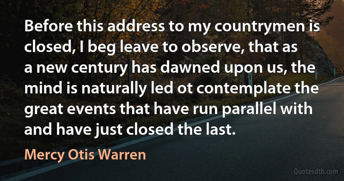 Before this address to my countrymen is closed, I beg leave to observe, that as a new century has dawned upon us, the mind is naturally led ot contemplate the great events that have run parallel with and have just closed the last. (Mercy Otis Warren)