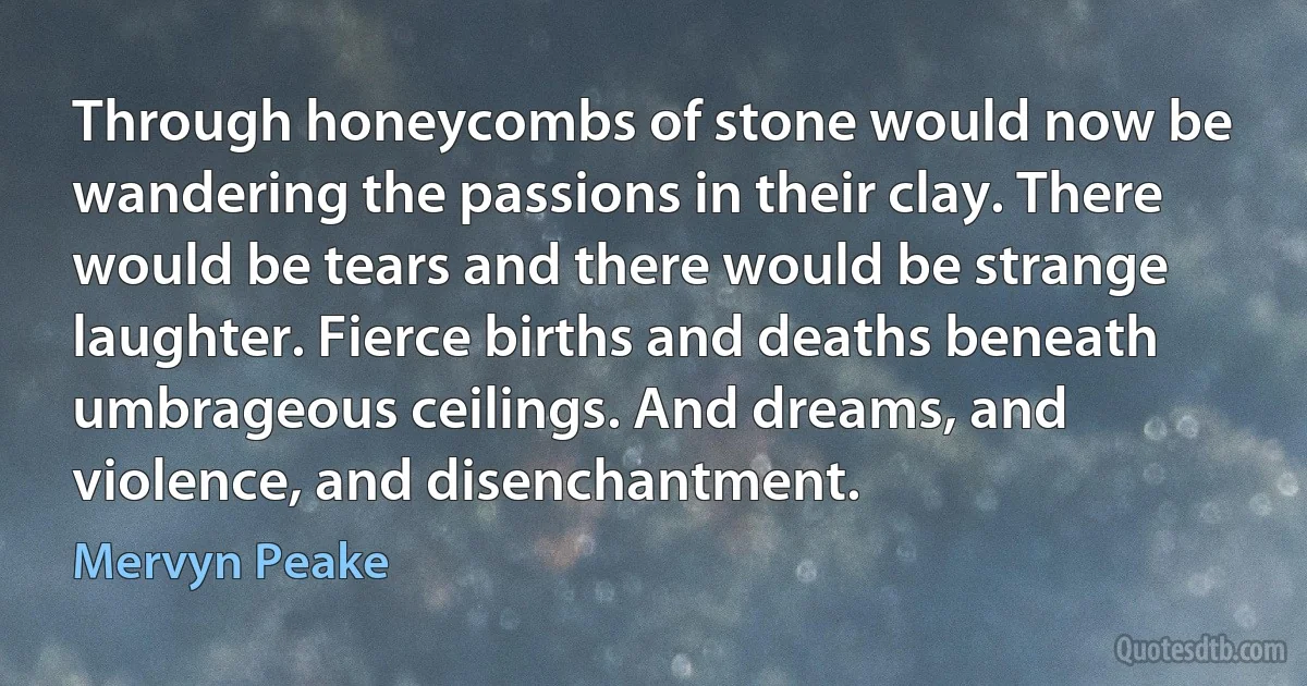 Through honeycombs of stone would now be wandering the passions in their clay. There would be tears and there would be strange laughter. Fierce births and deaths beneath umbrageous ceilings. And dreams, and violence, and disenchantment. (Mervyn Peake)