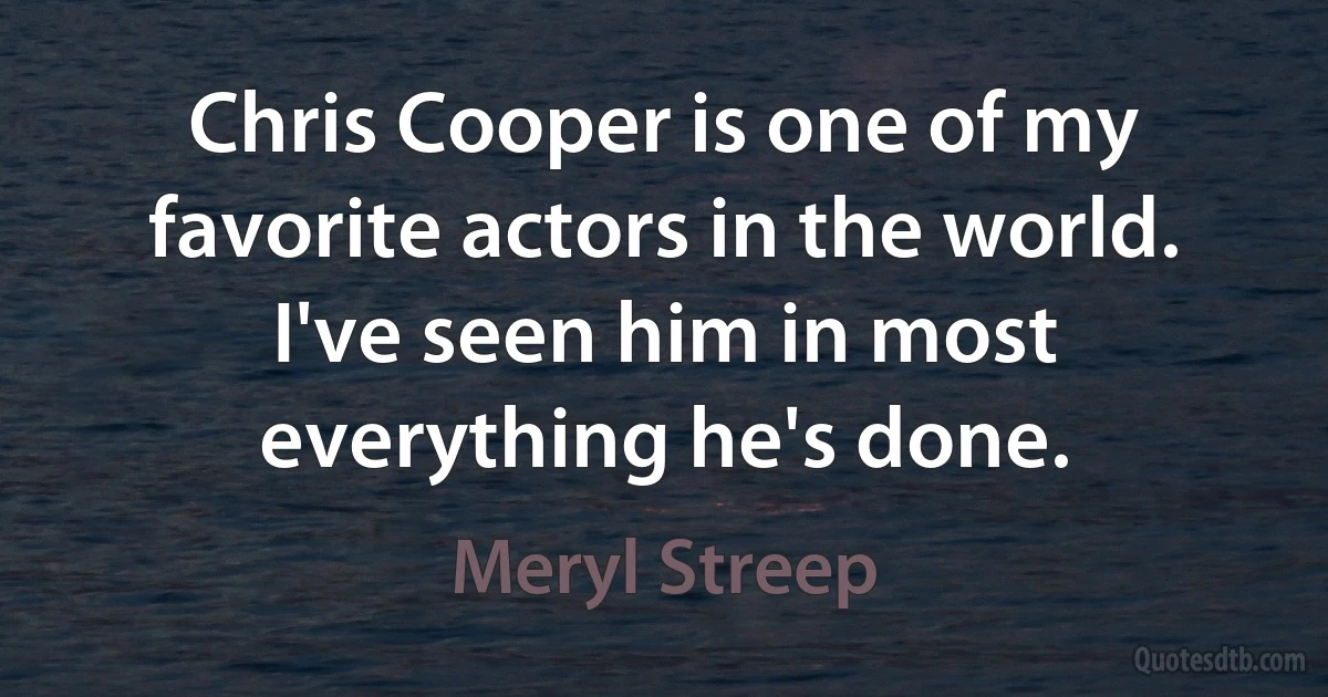 Chris Cooper is one of my favorite actors in the world. I've seen him in most everything he's done. (Meryl Streep)