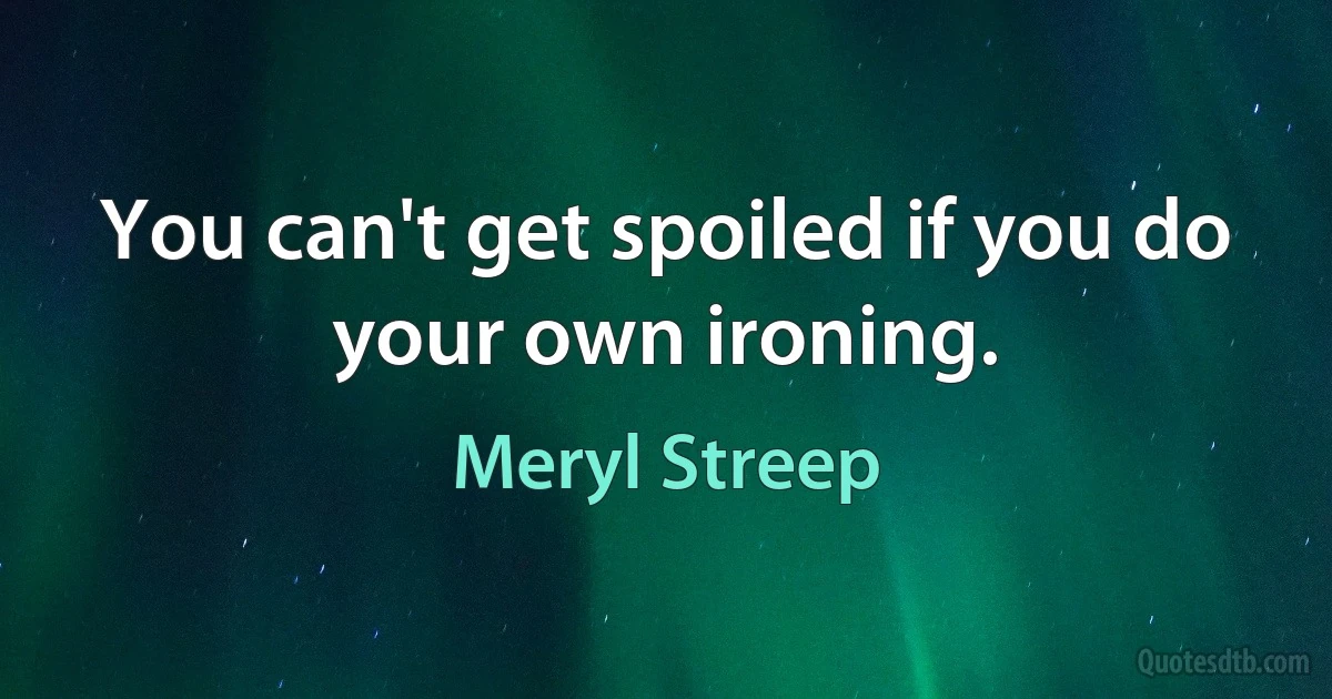 You can't get spoiled if you do your own ironing. (Meryl Streep)