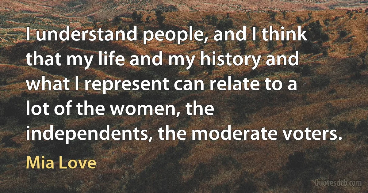 I understand people, and I think that my life and my history and what I represent can relate to a lot of the women, the independents, the moderate voters. (Mia Love)