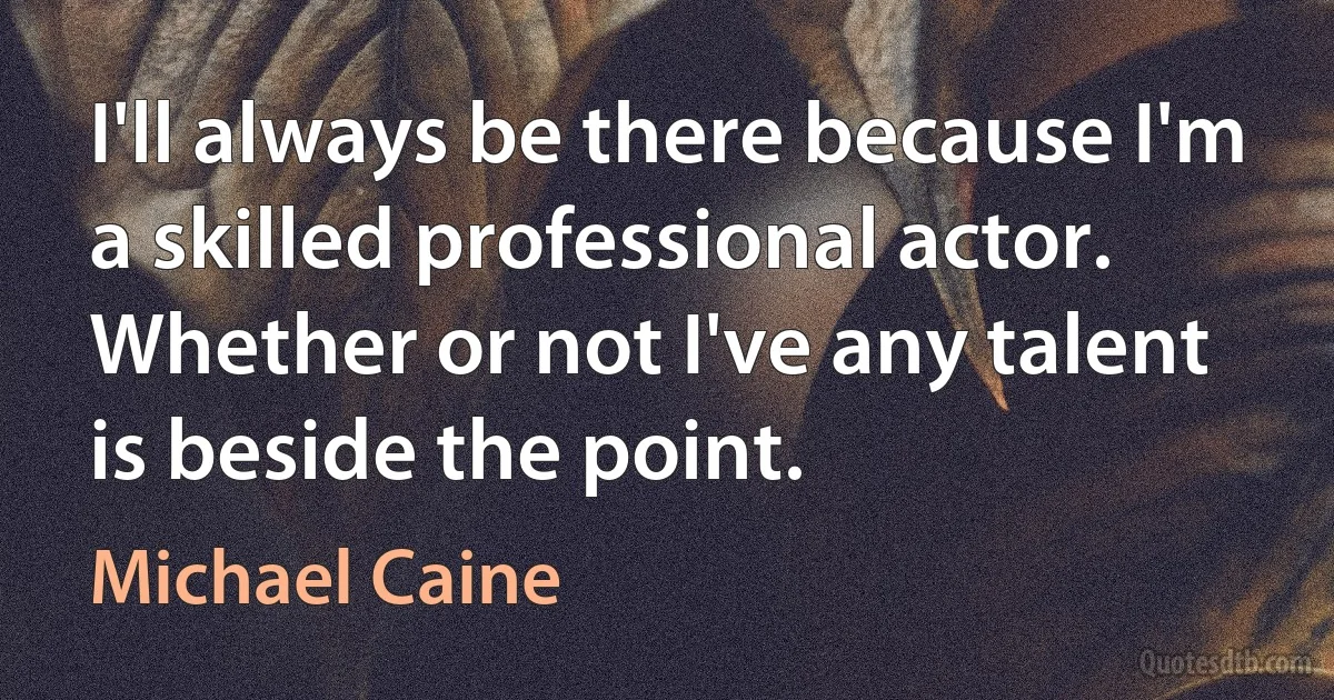 I'll always be there because I'm a skilled professional actor. Whether or not I've any talent is beside the point. (Michael Caine)