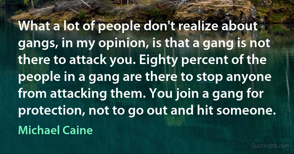 What a lot of people don't realize about gangs, in my opinion, is that a gang is not there to attack you. Eighty percent of the people in a gang are there to stop anyone from attacking them. You join a gang for protection, not to go out and hit someone. (Michael Caine)