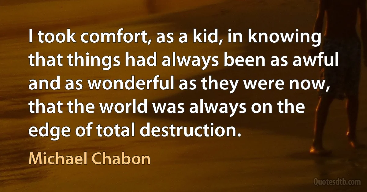 I took comfort, as a kid, in knowing that things had always been as awful and as wonderful as they were now, that the world was always on the edge of total destruction. (Michael Chabon)