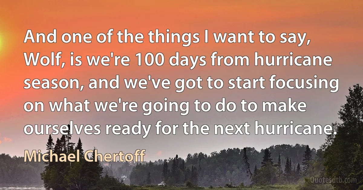 And one of the things I want to say, Wolf, is we're 100 days from hurricane season, and we've got to start focusing on what we're going to do to make ourselves ready for the next hurricane. (Michael Chertoff)