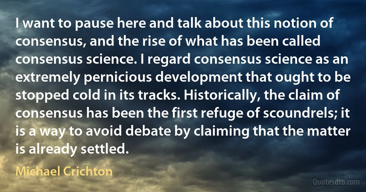 I want to pause here and talk about this notion of consensus, and the rise of what has been called consensus science. I regard consensus science as an extremely pernicious development that ought to be stopped cold in its tracks. Historically, the claim of consensus has been the first refuge of scoundrels; it is a way to avoid debate by claiming that the matter is already settled. (Michael Crichton)