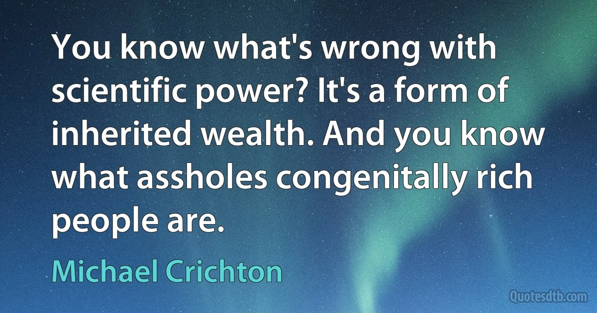 You know what's wrong with scientific power? It's a form of inherited wealth. And you know what assholes congenitally rich people are. (Michael Crichton)