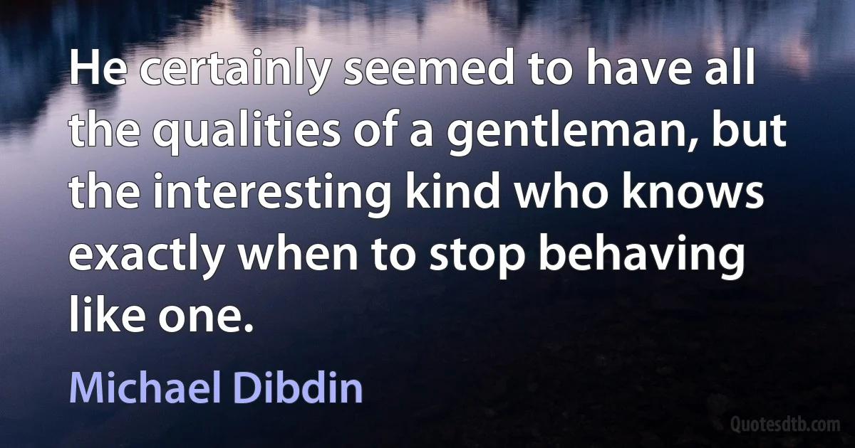 He certainly seemed to have all the qualities of a gentleman, but the interesting kind who knows exactly when to stop behaving like one. (Michael Dibdin)