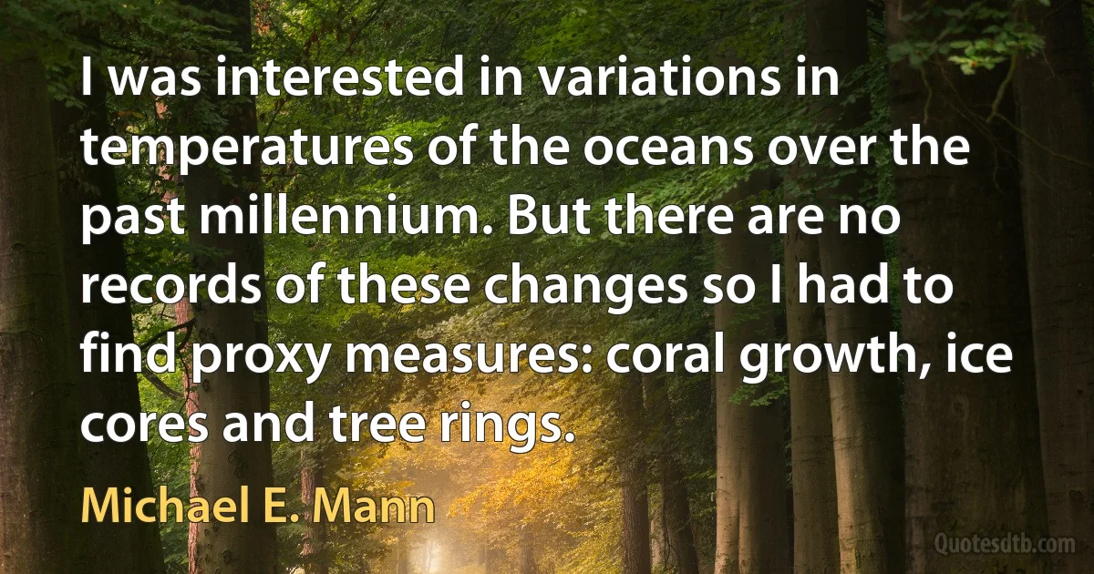 I was interested in variations in temperatures of the oceans over the past millennium. But there are no records of these changes so I had to find proxy measures: coral growth, ice cores and tree rings. (Michael E. Mann)