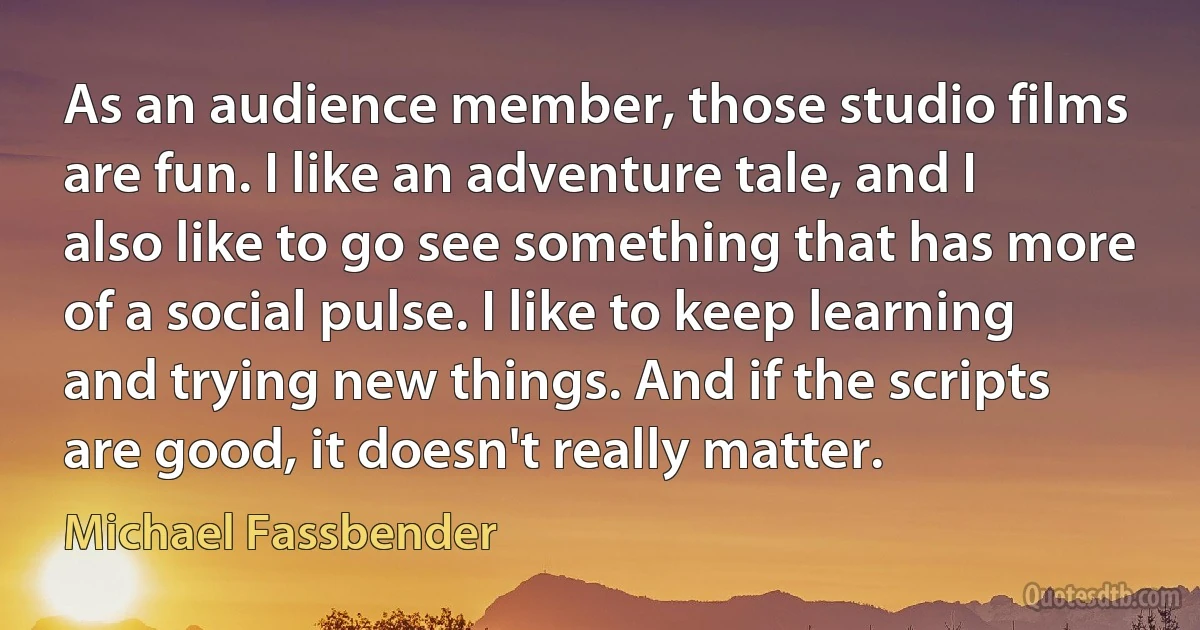 As an audience member, those studio films are fun. I like an adventure tale, and I also like to go see something that has more of a social pulse. I like to keep learning and trying new things. And if the scripts are good, it doesn't really matter. (Michael Fassbender)