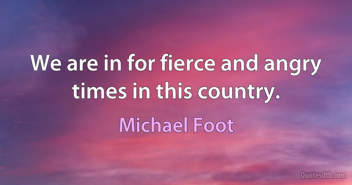 We are in for fierce and angry times in this country. (Michael Foot)