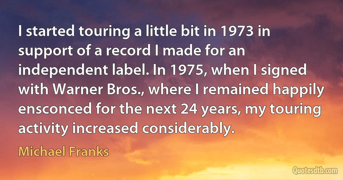 I started touring a little bit in 1973 in support of a record I made for an independent label. In 1975, when I signed with Warner Bros., where I remained happily ensconced for the next 24 years, my touring activity increased considerably. (Michael Franks)