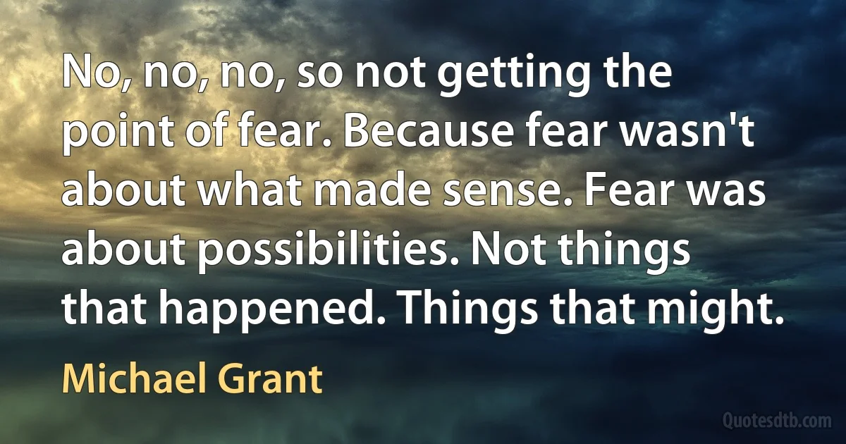 No, no, no, so not getting the point of fear. Because fear wasn't about what made sense. Fear was about possibilities. Not things that happened. Things that might. (Michael Grant)