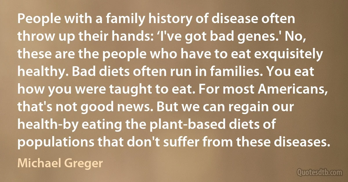 People with a family history of disease often throw up their hands: ‘I've got bad genes.' No, these are the people who have to eat exquisitely healthy. Bad diets often run in families. You eat how you were taught to eat. For most Americans, that's not good news. But we can regain our health-by eating the plant-based diets of populations that don't suffer from these diseases. (Michael Greger)