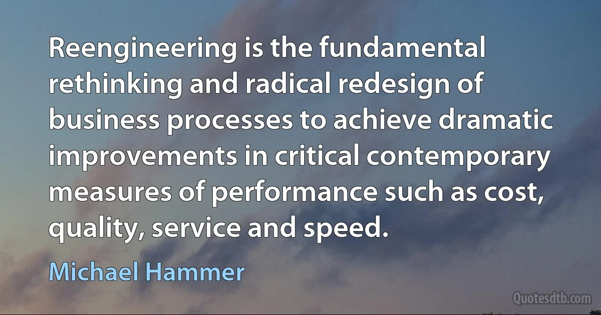 Reengineering is the fundamental rethinking and radical redesign of business processes to achieve dramatic improvements in critical contemporary measures of performance such as cost, quality, service and speed. (Michael Hammer)