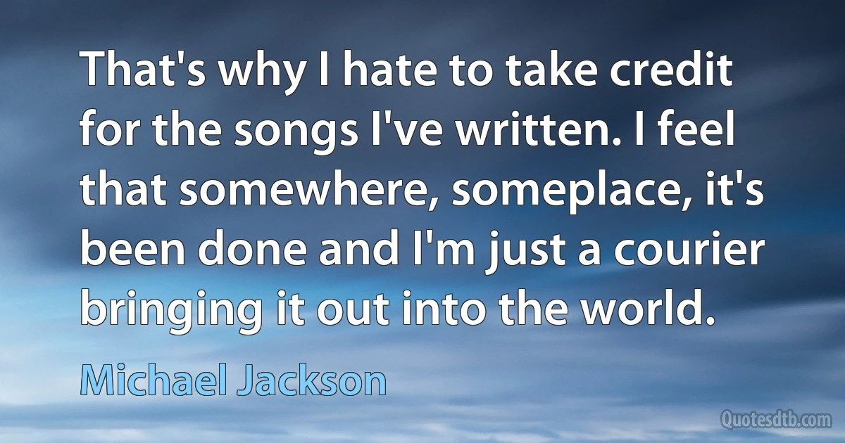 That's why I hate to take credit for the songs I've written. I feel that somewhere, someplace, it's been done and I'm just a courier bringing it out into the world. (Michael Jackson)