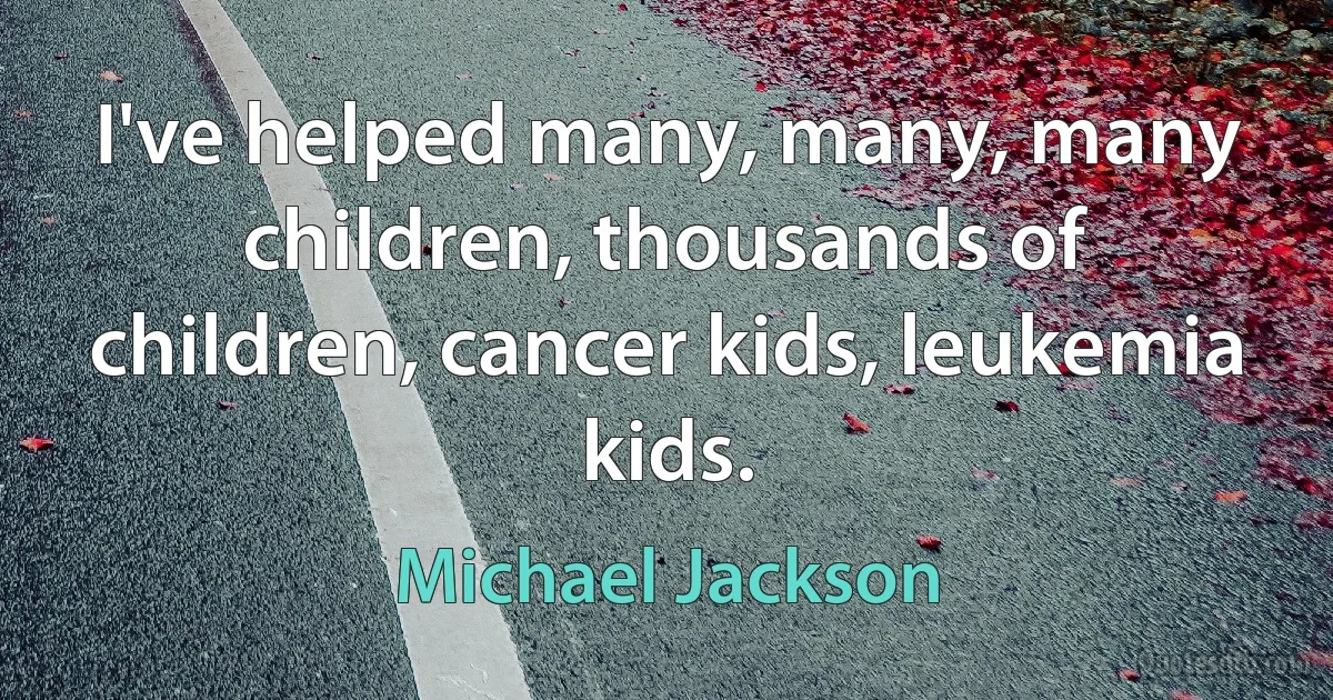 I've helped many, many, many children, thousands of children, cancer kids, leukemia kids. (Michael Jackson)