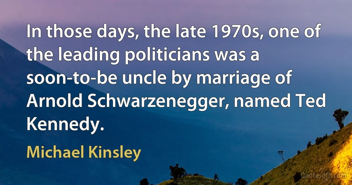 In those days, the late 1970s, one of the leading politicians was a soon-to-be uncle by marriage of Arnold Schwarzenegger, named Ted Kennedy. (Michael Kinsley)