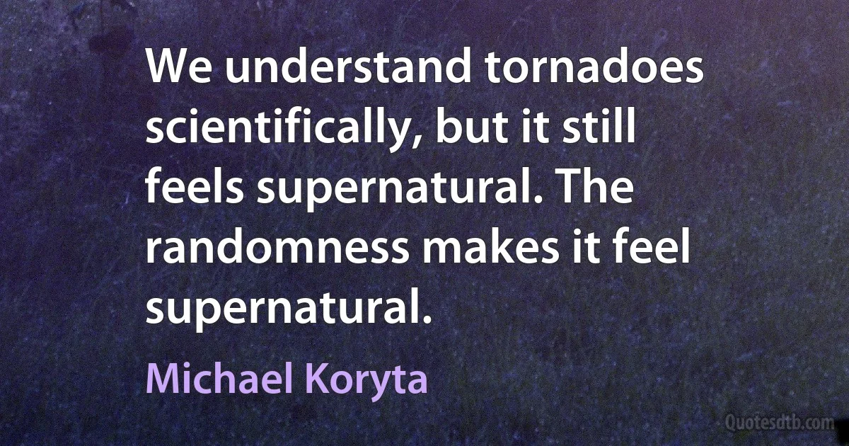 We understand tornadoes scientifically, but it still feels supernatural. The randomness makes it feel supernatural. (Michael Koryta)