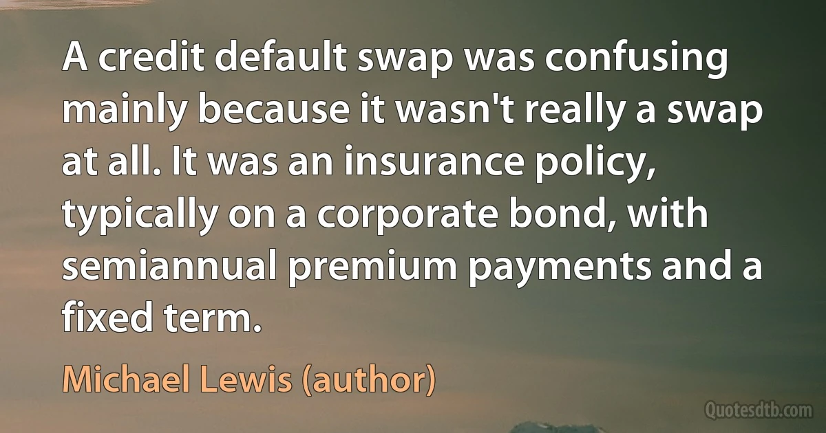 A credit default swap was confusing mainly because it wasn't really a swap at all. It was an insurance policy, typically on a corporate bond, with semiannual premium payments and a fixed term. (Michael Lewis (author))