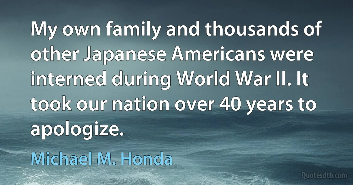 My own family and thousands of other Japanese Americans were interned during World War II. It took our nation over 40 years to apologize. (Michael M. Honda)