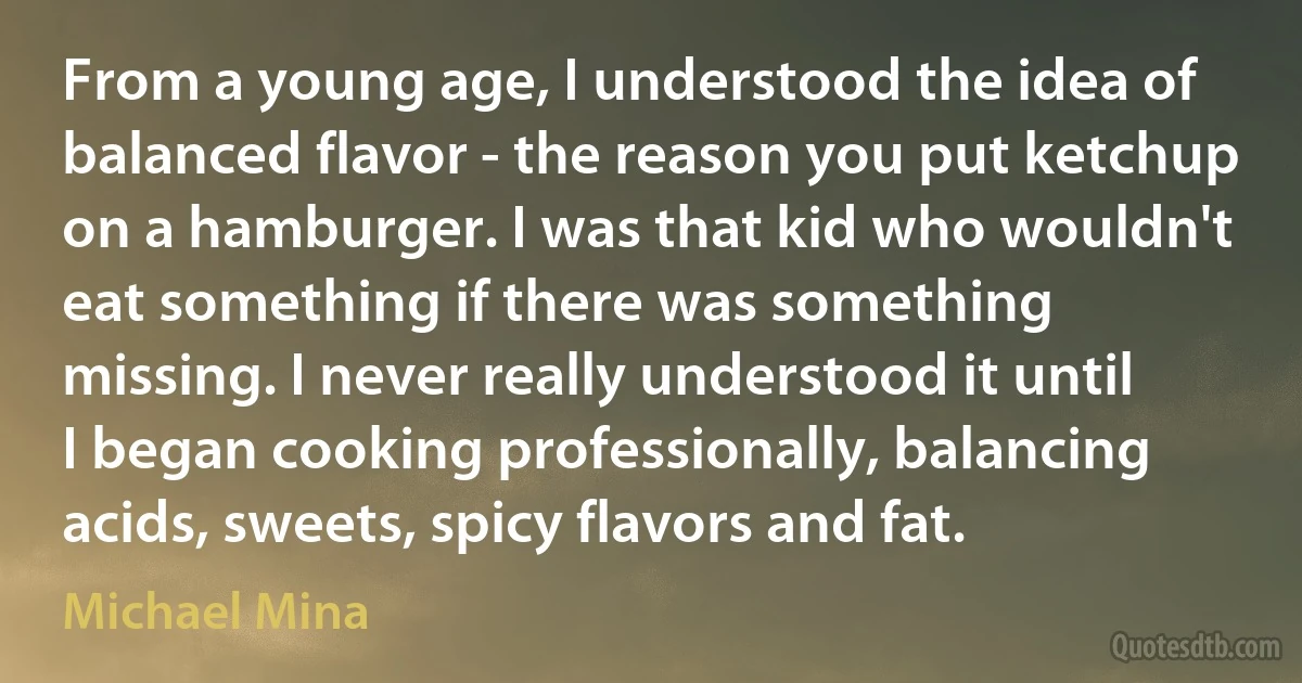 From a young age, I understood the idea of balanced flavor - the reason you put ketchup on a hamburger. I was that kid who wouldn't eat something if there was something missing. I never really understood it until I began cooking professionally, balancing acids, sweets, spicy flavors and fat. (Michael Mina)