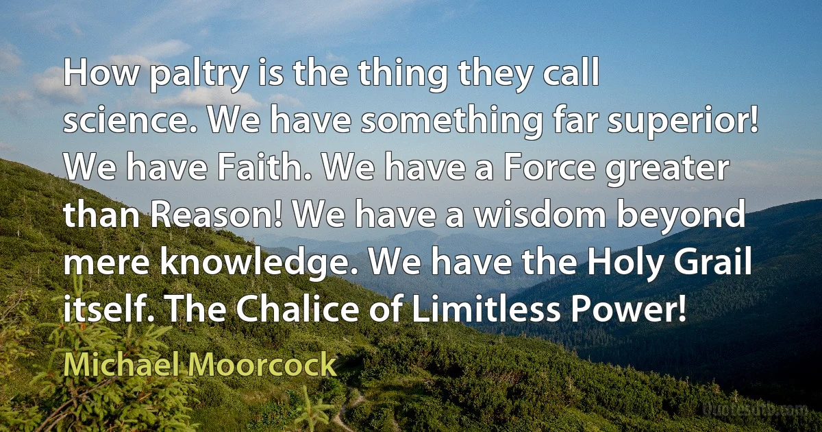 How paltry is the thing they call science. We have something far superior! We have Faith. We have a Force greater than Reason! We have a wisdom beyond mere knowledge. We have the Holy Grail itself. The Chalice of Limitless Power! (Michael Moorcock)