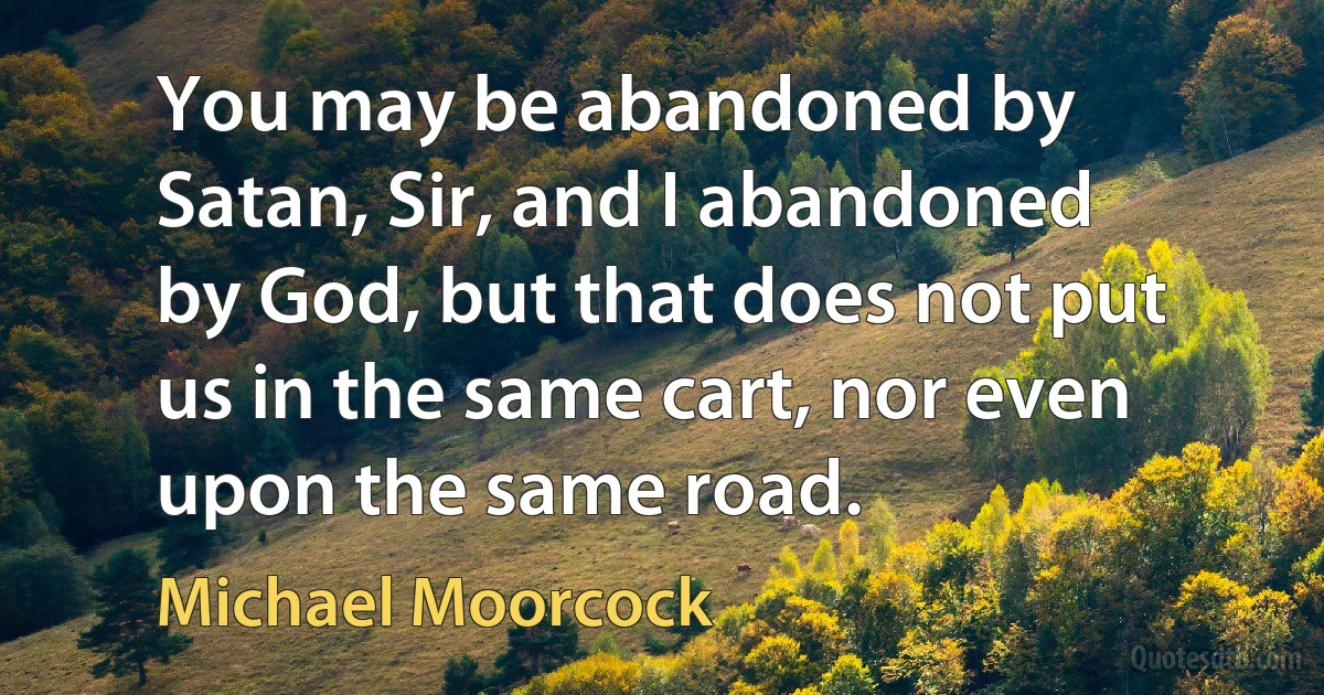 You may be abandoned by Satan, Sir, and I abandoned by God, but that does not put us in the same cart, nor even upon the same road. (Michael Moorcock)