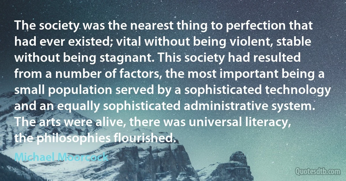 The society was the nearest thing to perfection that had ever existed; vital without being violent, stable without being stagnant. This society had resulted from a number of factors, the most important being a small population served by a sophisticated technology and an equally sophisticated administrative system. The arts were alive, there was universal literacy, the philosophies flourished. (Michael Moorcock)