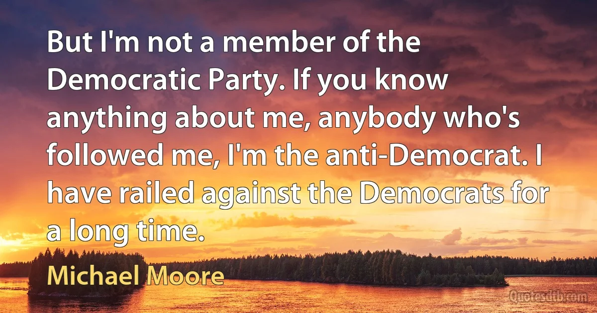 But I'm not a member of the Democratic Party. If you know anything about me, anybody who's followed me, I'm the anti-Democrat. I have railed against the Democrats for a long time. (Michael Moore)