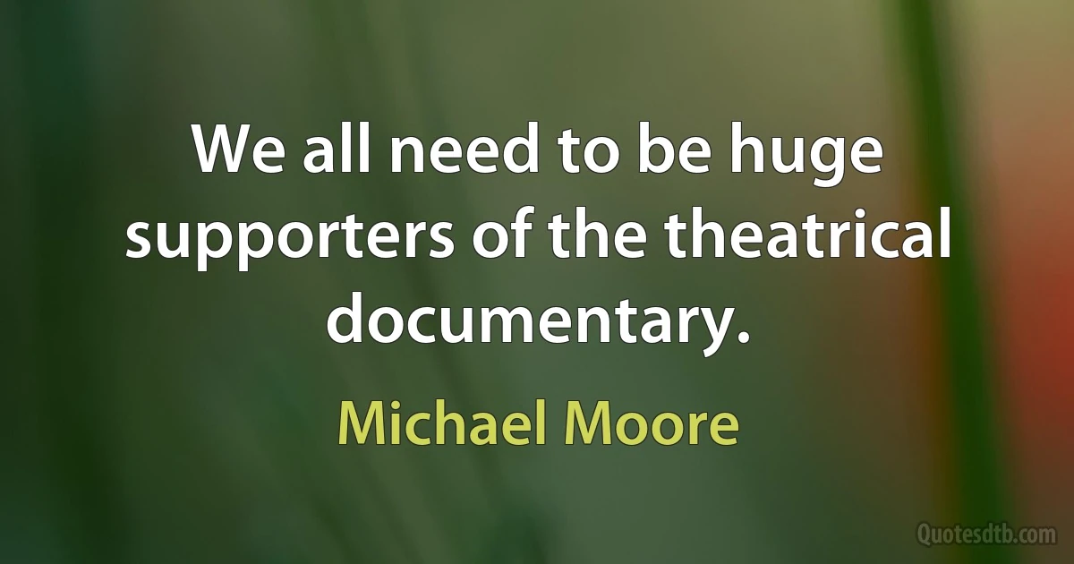 We all need to be huge supporters of the theatrical documentary. (Michael Moore)