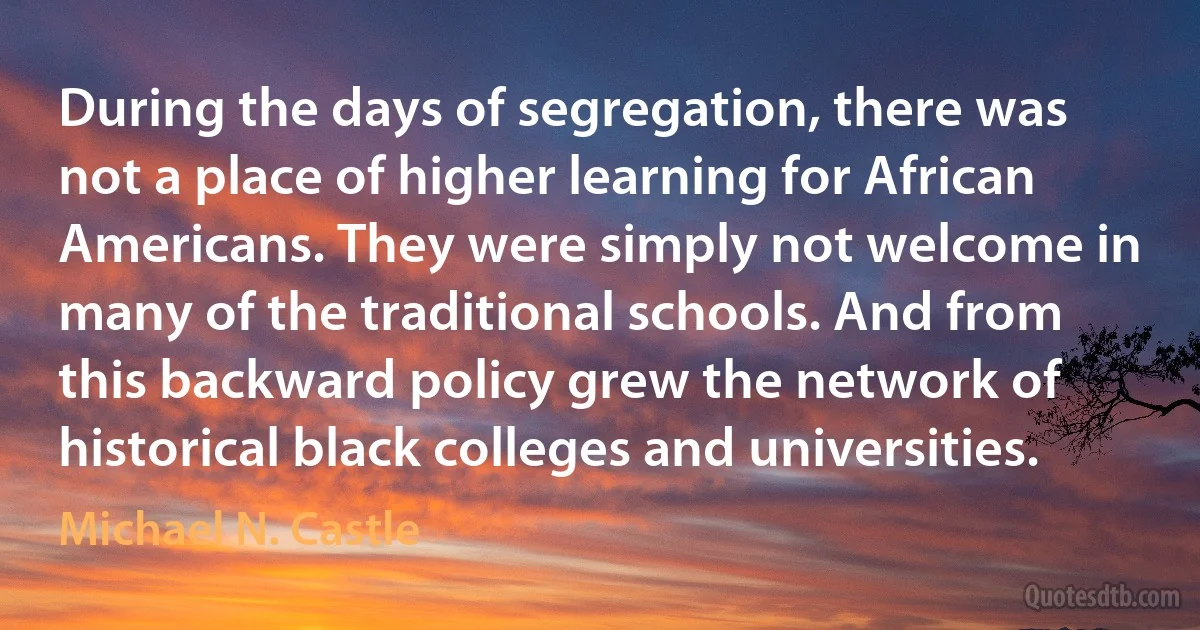 During the days of segregation, there was not a place of higher learning for African Americans. They were simply not welcome in many of the traditional schools. And from this backward policy grew the network of historical black colleges and universities. (Michael N. Castle)