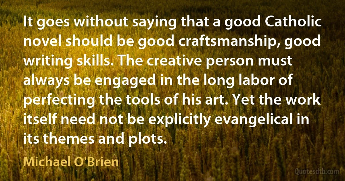 It goes without saying that a good Catholic novel should be good craftsmanship, good writing skills. The creative person must always be engaged in the long labor of perfecting the tools of his art. Yet the work itself need not be explicitly evangelical in its themes and plots. (Michael O'Brien)