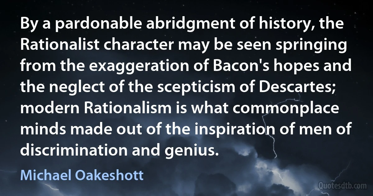 By a pardonable abridgment of history, the Rationalist character may be seen springing from the exaggeration of Bacon's hopes and the neglect of the scepticism of Descartes; modern Rationalism is what commonplace minds made out of the inspiration of men of discrimination and genius. (Michael Oakeshott)