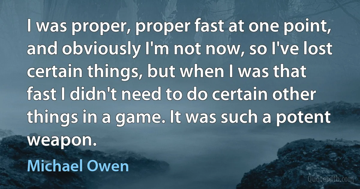 I was proper, proper fast at one point, and obviously I'm not now, so I've lost certain things, but when I was that fast I didn't need to do certain other things in a game. It was such a potent weapon. (Michael Owen)