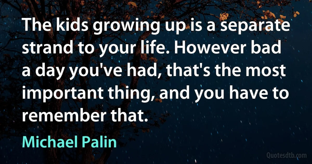 The kids growing up is a separate strand to your life. However bad a day you've had, that's the most important thing, and you have to remember that. (Michael Palin)