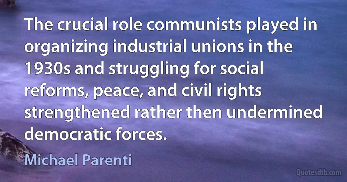 The crucial role communists played in organizing industrial unions in the 1930s and struggling for social reforms, peace, and civil rights strengthened rather then undermined democratic forces. (Michael Parenti)